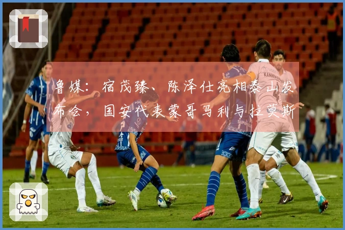鲁媒：宿茂臻、陈泽仕亮相泰山发布会，国安代表蒙哥马利与拉莫斯