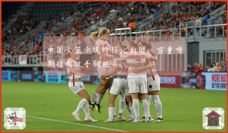 中国女篮今晚对阵比利时，宫鲁鸣期待向敌手取经