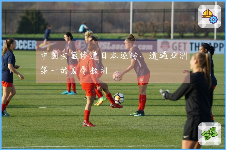 中国女篮惨遭日本逆转，遭遇亚洲第一的羞辱教训
