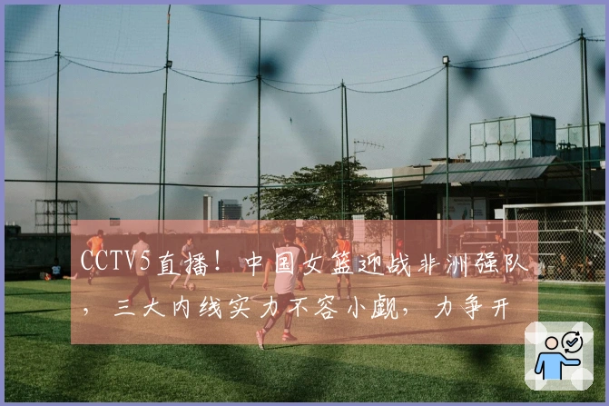 CCTV5直播！中国女篮迎战非洲强队，三大内线实力不容小觑，力争开门胜利