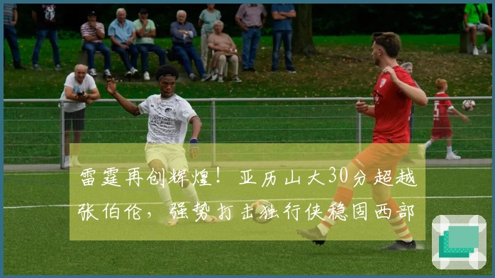 雷霆再创辉煌！亚历山大30分超越张伯伦，强势打击独行侠稳固西部榜首