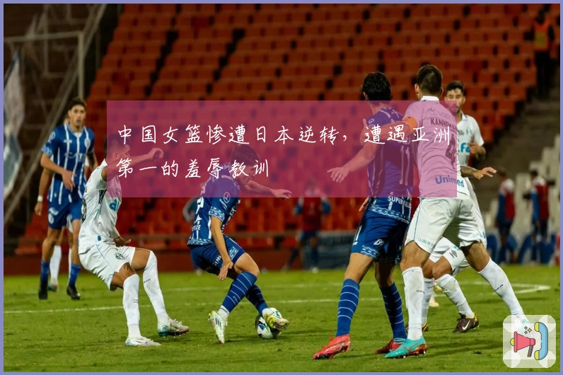 中国女篮惨遭日本逆转，遭遇亚洲第一的羞辱教训