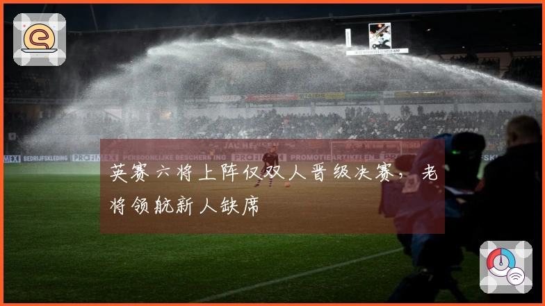 英赛六将上阵仅双人晋级决赛，老将领航新人缺席