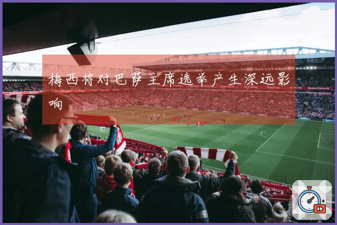 梅西将对巴萨主席选举产生深远影响