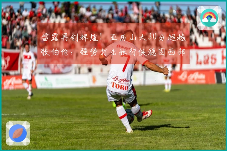 雷霆再创辉煌！亚历山大30分超越张伯伦，强势打击独行侠稳固西部榜首