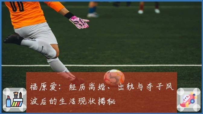 福原爱：经历离婚、出轨与夺子风波后的生活现状揭秘