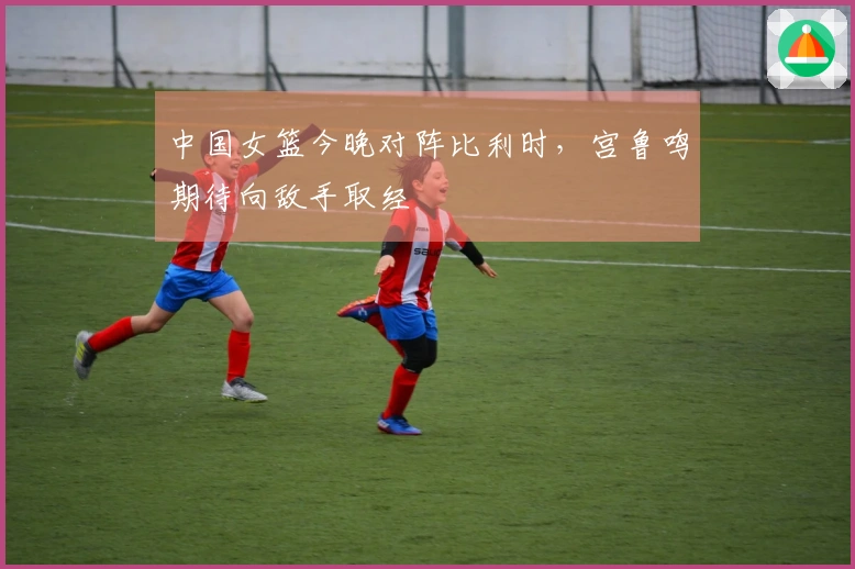 中国女篮今晚对阵比利时，宫鲁鸣期待向敌手取经