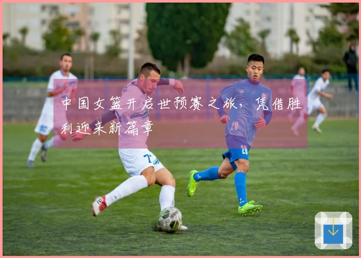 中国女篮开启世预赛之旅，凭借胜利迎来新篇章