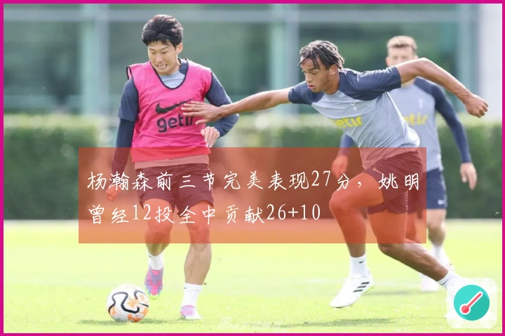 杨瀚森前三节完美表现27分,姚明曾经12投全中贡献26+10