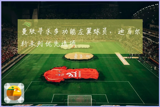 曼联寻求多功能左翼球员，迪马尔科未列优先选项