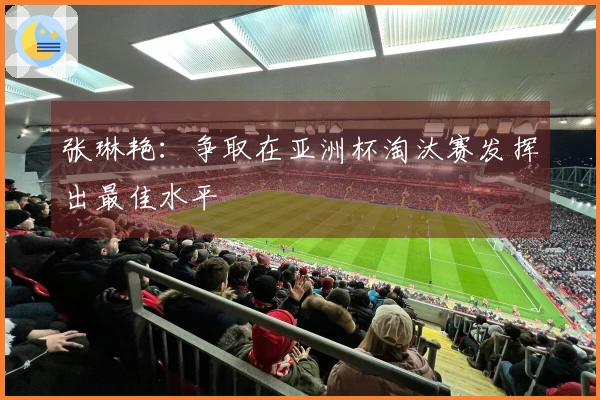 张琳艳：争取在亚洲杯淘汰赛发挥出最佳水平