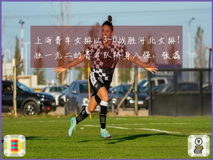 上海青年女排以3-0战胜河北女排！独一无二的青年队跻身八强，张磊表现出色。