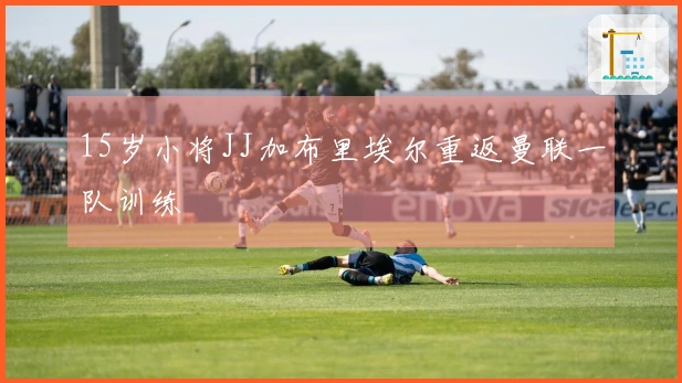 15岁小将JJ加布里埃尔重返曼联一队训练