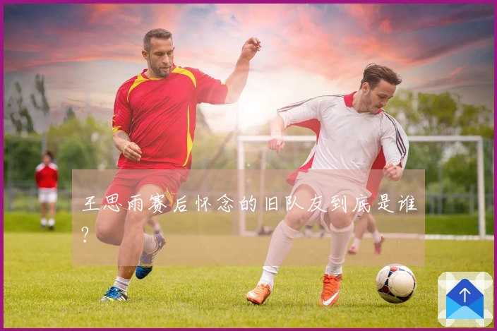 王思雨赛后怀念的旧队友到底是谁？